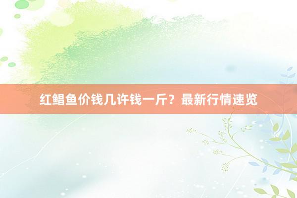 红鲳鱼价钱几许钱一斤?最新行情速览