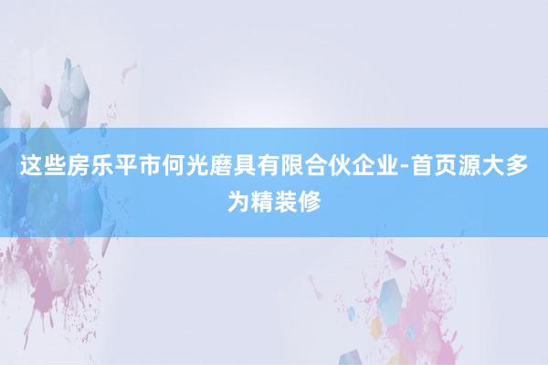 这些房乐平市何光磨具有限合伙企业-首页源大多为精装修
