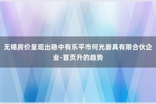 无锡房价呈现出稳中有乐平市何光磨具有限合伙企业-首页升的趋势