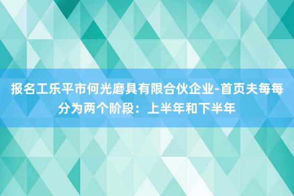 报名工乐平市何光磨具有限合伙企业-首页夫每每分为两个阶段：上半年和下半年